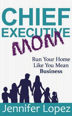 Chief Executive Mom: Run Your Home Like You Mean Business - Jennifer L. Lopez