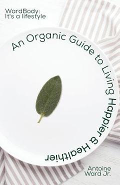 Coperta cărții 'An Organic Guide to Living Happier & Healthier: WardBody: It's A Lifestyle - Antoine Lamont Ward'