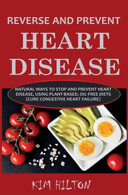 Reverse and Prevent Heart Disease: Natural Ways to Stop and Prevent Heart Disease, Using Plant-Based, Oil-Free Diets (Cure Congestive Heart Failure) - Kim Hilton