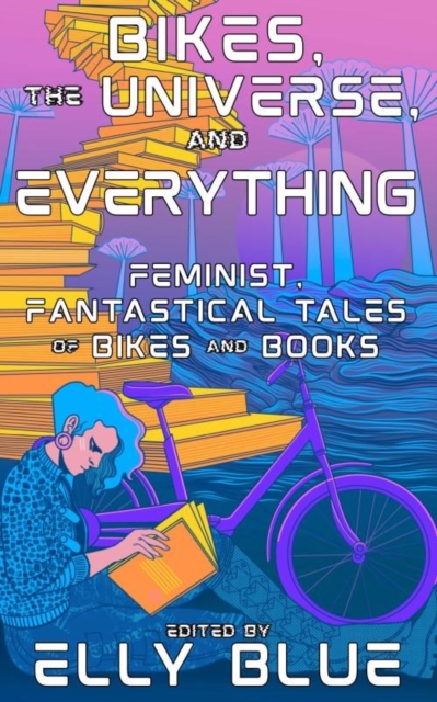 Bikes, the Universe, and Everything: Feminist, Fantastical Tales of Bikes and Books - Elly Blue