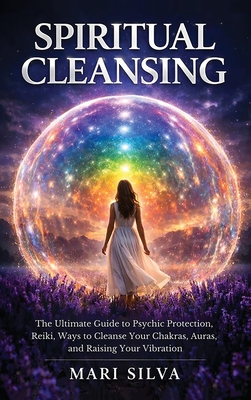 Spiritual Cleansing: The Ultimate Guide to Psychic Protection, Reiki, Ways to Cleanse Your Chakras, Auras, and Raising Your Vibration - Mari Silva