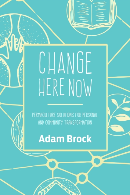 Change Here Now: Permaculture Solutions for Personal and Community Transformation - Adam Brock