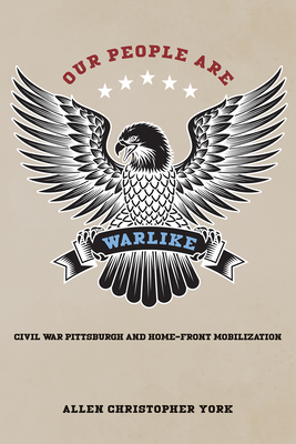 Our People Are Warlike: Civil War Pittsburgh and Home-Front Mobilization - Allen York