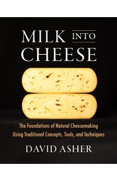 Milk Into Cheese: The Foundations of Natural Cheesemaking Using Traditional Concepts, Tools, and Techniques - David Asher