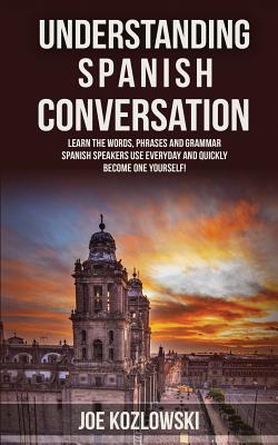 Understanding Spanish Conversation: Learn the Words, Phrases and Grammar Spanish Speakers Use Everyday and Quickly Become One Yourself! - Joe Kozlowski