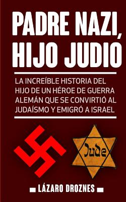Padre Nazi, Hijo Judio: La increíble historia del hijo de un héroe de guerra alemán que se convirtió al judaísmo y emigró a Israel - Lazaro Droznes