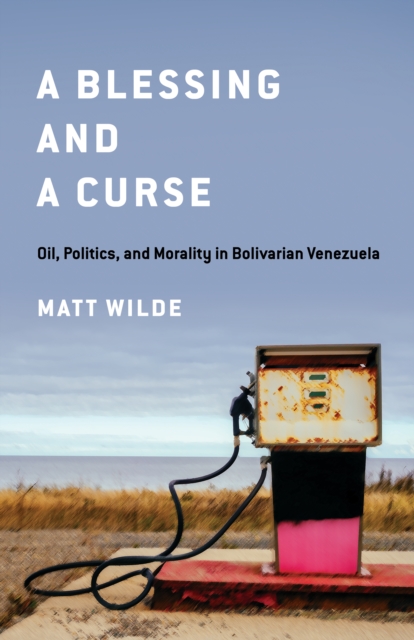 A Blessing and a Curse: Oil, Politics, and Morality in Bolivarian Venezuela - Matt Wilde