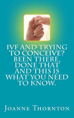 Coperta cărții 'IVF and trying to conceive? Been there, done that and this is what you need to know. - Joanne Thornton'