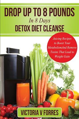 Drop Up To 8 Pounds In 8 Days - Detox Diet Cleanse: Alkalize, Energize - Juicing Recipes To Boost Your Metabolism And Remove Toxins That Lead To Weigh - Victoria V. Forres