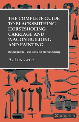 The Complete Guide to Blacksmithing Horseshoeing, Carriage and Wagon Building and Painting - Based on the Text Book on Horseshoeing - A. Lungwitz