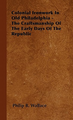 Colonial Ironwork In Old Philadelphia - The Craftsmanship Of The Early Days Of The Republic - Philip B. Wallace