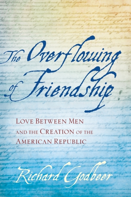 The Overflowing of Friendship: Love Between Men and the Creation of the American Republic - Richard Godbeer