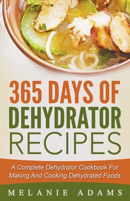 365 Days Of Dehydrator Recipes: A Complete Dehydrator Cookbook For Making And Cooking Dehydrated Foods - Melanie Adams