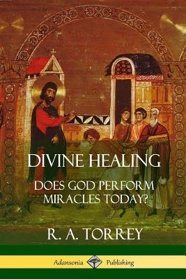 Divine Healing: Does God Perform Miracles Today? - R. A. Torrey