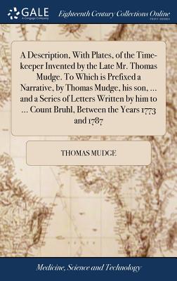 A Description, With Plates, of the Time-keeper Invented by the Late Mr. Thomas Mudge. To Which is Prefixed a Narrative, by Thomas Mudge, his son, ... - Thomas Mudge