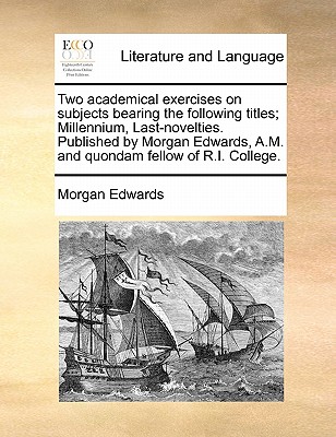 Two Academical Exercises on Subjects Bearing the Following Titles; Millennium, Last-Novelties. Published by Morgan Edwards, A.M. and Quondam Fellow of - Morgan Edwards