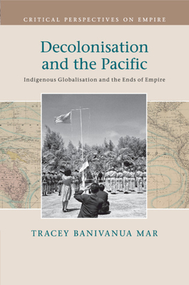 Decolonisation and the Pacific: Indigenous Globalisation and the Ends of Empire - Tracey Banivanua Mar