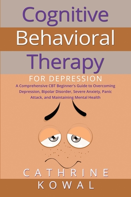 Cognitive Behavioral Therapy for Depression: A Comprehensive CBT Beginner's Guide to Overcoming Depression, Bipolar Disorder, Severe Anxiety, Panic At - Cathrine Kowal