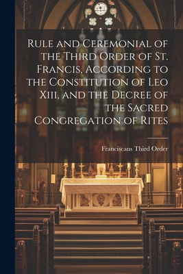 Rule and Ceremonial of the Third Order of St. Francis, According to the Constitution of Leo Xiii, and the Decree of the Sacred Congregation of Rites - Franciscans Third Order