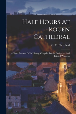 Half Hours At Rouen Cathedral: A Short Account Of Its History, Chapels, Tombs, Sculpture, And Painted Windows - C. M. Cleveland