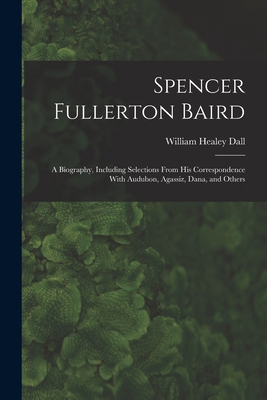 Spencer Fullerton Baird: A Biography, Including Selections From His Correspondence With Audubon, Agassiz, Dana, and Others - William Healey Dall