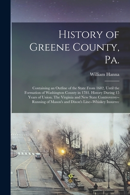 History of Greene County, Pa.: Containing an Outline of the State From 1682, Until the Formation of Washington County in 1781. History During 15 Year - William Hanna