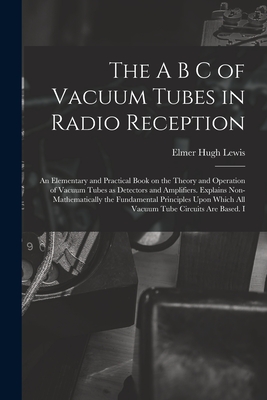 The A B C of Vacuum Tubes in Radio Reception; an Elementary and Practical Book on the Theory and Operation of Vacuum Tubes as Detectors and Amplifiers - Elmer Hugh Lewis