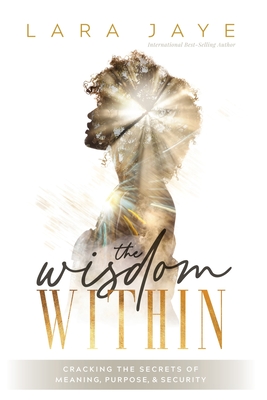 The Wisdom Within: Cracking the Secrets of Meaning, Purpose, & Security - Lara Jaye