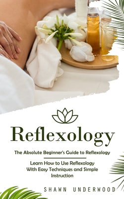 Reflexology: The Absolute Beginner's Guide to Reflexology (Learn How to Use Reflexology With Easy Techniques and Simple Instruction - Shawn Underwood