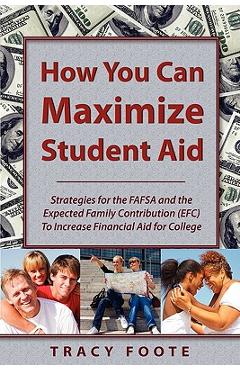 How You Can Maximize Student Aid: Strategies for the Fafsa and the Expected Family Contribution (Efc) to Increase Financial Aid for College - Tracy A. Foote