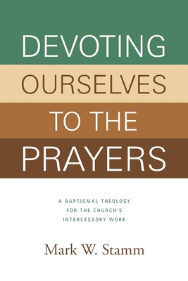 Devoting Ourselves to the Prayers: A Baptismal Theology for the Church's Intercessory Work - Mark W. Stamm