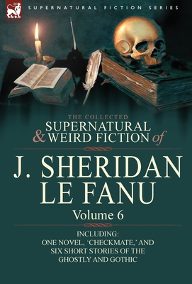 The Collected Supernatural and Weird Fiction of J. Sheridan Le Fanu: Volume 6-Including One Novel, 'Checkmate, ' and Six Short Stories of the Ghostly - Joseph Sheridan Le Fanu
