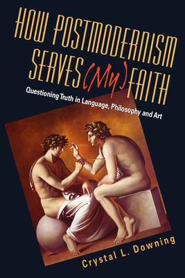 How Postmodernism Serves (My) Faith: Questioning Truth in Language, Philosophy and Art - Crystal L. Downing
