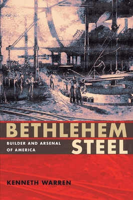 Bethlehem Steel: Builder and Arsenal of America - Kenneth Warren