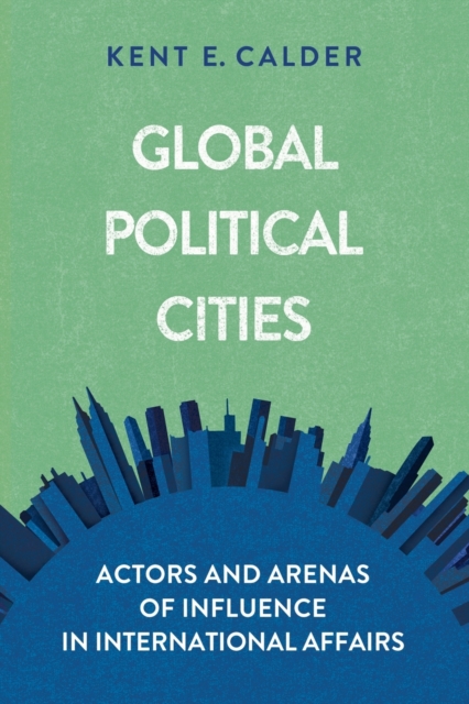 Global Political Cities: Actors and Arenas of Influence in International Affairs - Kent E. Calder