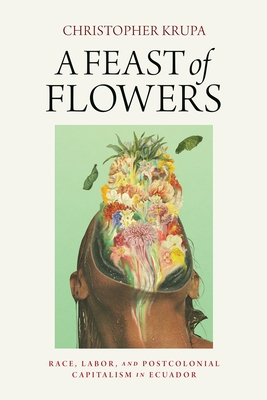 A Feast of Flowers: Race, Labor, and Postcolonial Capitalism in Ecuador - Christopher Krupa