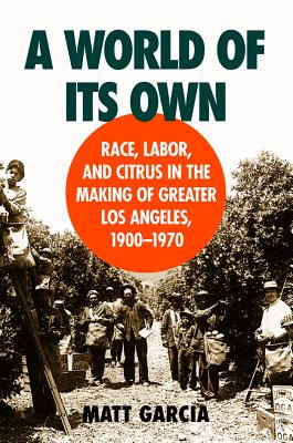 A World of Its Own: Race, Labor, and Citrus in the Making of Greater Los Angeles, 1900-1970 - Matt Garcia