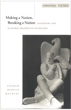 Coperta cărții 'Making a Nation, Breaking a Nation: Literature and Cultural Politics in Yugoslavia - Andrew Baruch Wachtel'