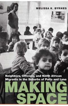 Coperta cărții 'Making Space: Neighbors, Officials, and North African Migrants in the Suburbs of Paris and Lyon - Melissa K. Byrnes'