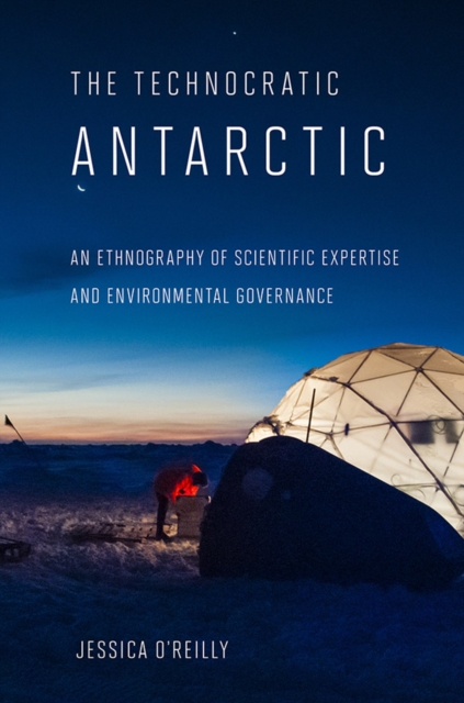 Technocratic Antarctic: An Ethnography of Scientific Expertise and Environmental Governance - Jessica O'reilly