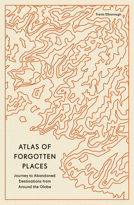 Atlas of Forgotten Places: Journeys to Abandoned and Deserted Destinations - Travis Elborough