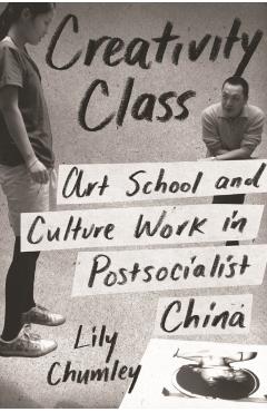 Coperta cărții 'Creativity Class: Art School and Culture Work in Postsocialist China - Lily Chumley'