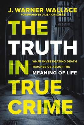 The Truth in True Crime: What Investigating Death Teaches Us about the Meaning of Life - J. Warner Wallace
