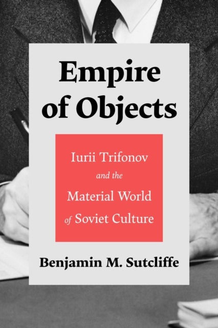 Empire of Objects: Iurii Trifonov and the Material World of Soviet Culture - Benjamin M. Sutcliffe