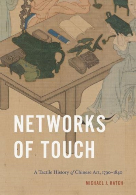 Networks of Touch: A Tactile History of Chinese Art, 1790-1840 - Michael J. Hatch