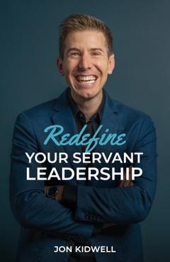 Coperta cărții 'Redefine Your Servant Leadership: Amplify Your Integrity, Influence, and Impact - Jon Kidwell'
