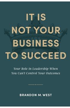 Coperta cărții 'It Is Not Your Business to Succeed: Your Role in Leadership When You Can't Control Your Outcomes - Brandon Michael West'