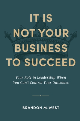 It Is Not Your Business to Succeed: Your Role in Leadership When You Can't Control Your Outcomes - Brandon Michael West