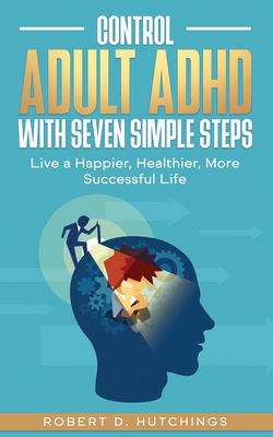 Control Adult ADHD with Seven Simple Steps: Live a Happier, Healthier, More Successful Life - Robert D. Hutchings