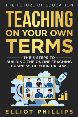 Teaching On Your Own Terms: The 5 Steps to Building the Online Teaching Business of Your Dreams - Elliot Phillips